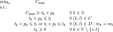 \begin{array}{lcl}
\min_{t_k} & C_{\textrm{max}} & \\
\textrm{s.t.:} & & \\
& C_{\textrm{max}} \geqslant t_k + p_k & \forall \, k \in S\\
& t_k + p_k \leqslant t_l & \forall \, (k,l) \in C\\
& t_k + p_k \leqslant t_l \text{ or } t_l + p_l \leqslant t_k & \forall \, (k,l) \in D: m_k = m_l\\
& t_k \geqslant 0 & \forall \, k \in V \setminus \{s,t\}
\end{array}